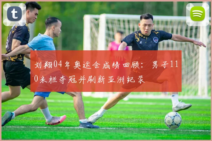 刘翔04年奥运会成绩回顾：男子110米栏夺冠并刷新亚洲纪录