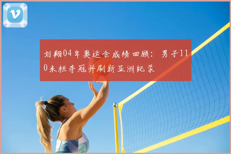 刘翔04年奥运会成绩回顾：男子110米栏夺冠并刷新亚洲纪录