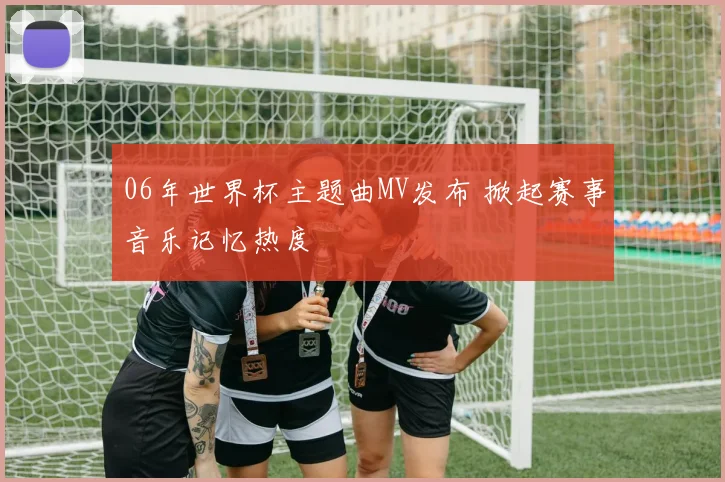 06年世界杯主题曲MV发布 掀起赛事音乐记忆热度